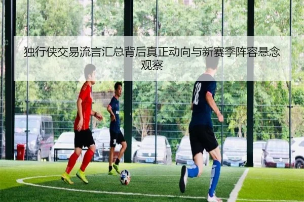 独行侠交易流言汇总背后真正动向与新赛季阵容悬念观察